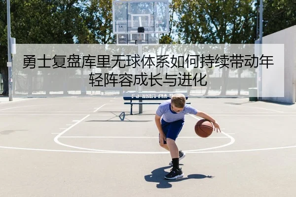 勇士复盘库里无球体系如何持续带动年轻阵容成长与进化