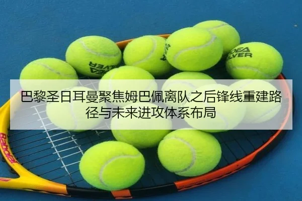 巴黎圣日耳曼聚焦姆巴佩离队之后锋线重建路径与未来进攻体系布局
