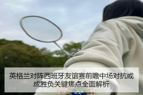 英格兰对阵西班牙友谊赛前瞻中场对抗或成胜负关键焦点全面解析